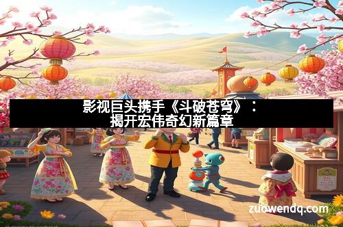 影视巨头携手《斗破苍穹》：揭开宏伟奇幻新篇章